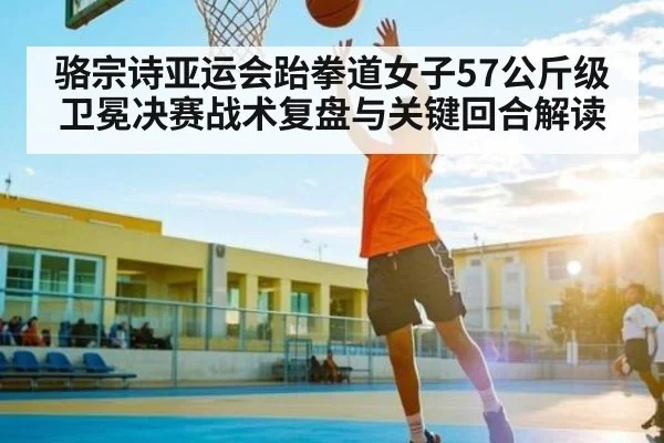骆宗诗亚运会跆拳道女子57公斤级卫冕决赛战术复盘与关键回合解读
